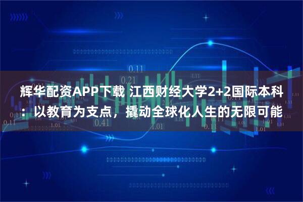 辉华配资APP下载 江西财经大学2+2国际本科：以教育为支点，撬动全球化人生的无限可能