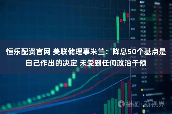恒乐配资官网 美联储理事米兰：降息50个基点是自己作出的决定 未受到任何政治干预