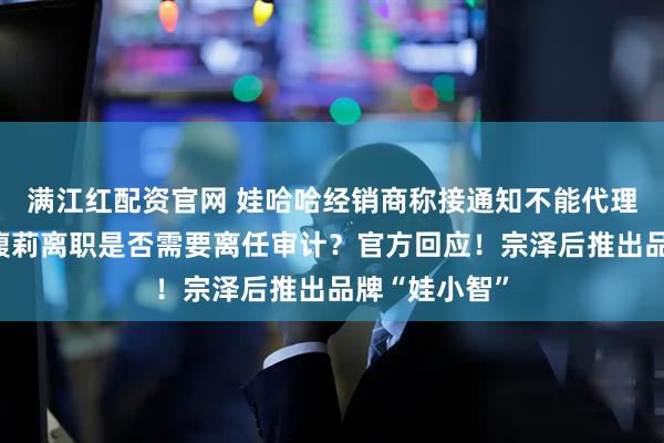 满江红配资官网 娃哈哈经销商称接通知不能代理娃小宗！宗馥莉离职是否需要离任审计？官方回应！宗泽后推出品牌“娃小智”