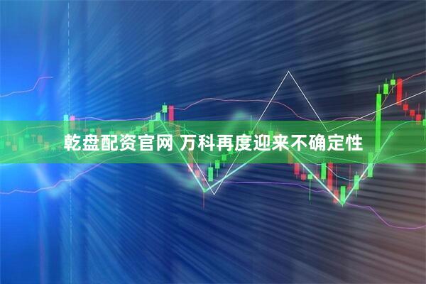 乾盘配资官网 万科再度迎来不确定性