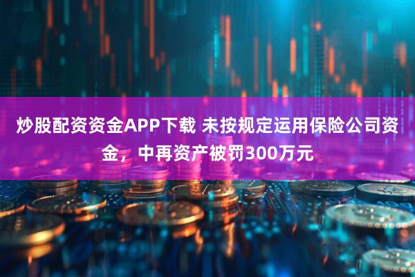 炒股配资资金APP下载 未按规定运用保险公司资金，中再资产被罚300万元