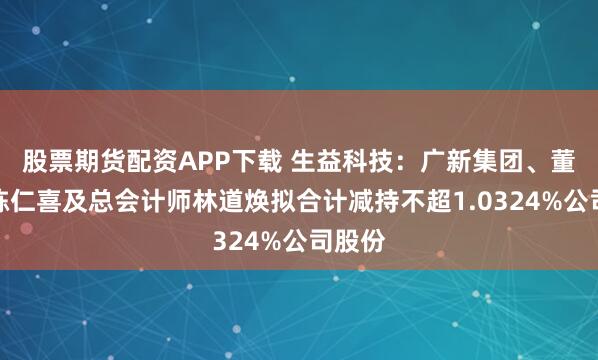 股票期货配资APP下载 生益科技：广新集团、董事长陈仁喜及总会计师林道焕拟合计减持不超1.0324%公司股份
