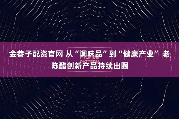 金巷子配资官网 从“调味品”到“健康产业” 老陈醋创新产品持续出圈