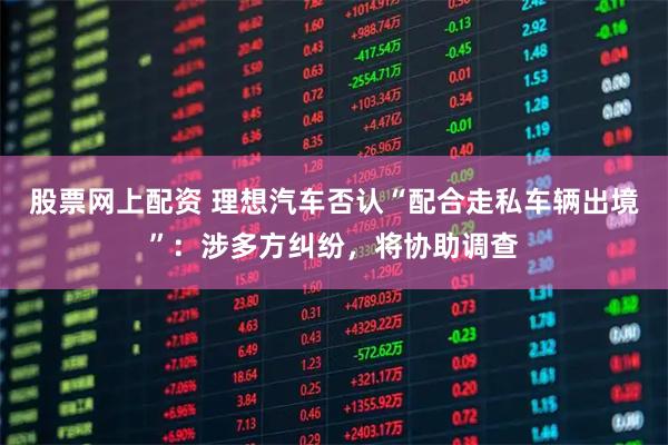 股票网上配资 理想汽车否认“配合走私车辆出境”：涉多方纠纷，将协助调查