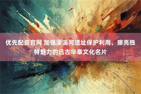 优先配资官网 加强濛溪河遗址保护利用，擦亮独特魅力的远古华章文化名片