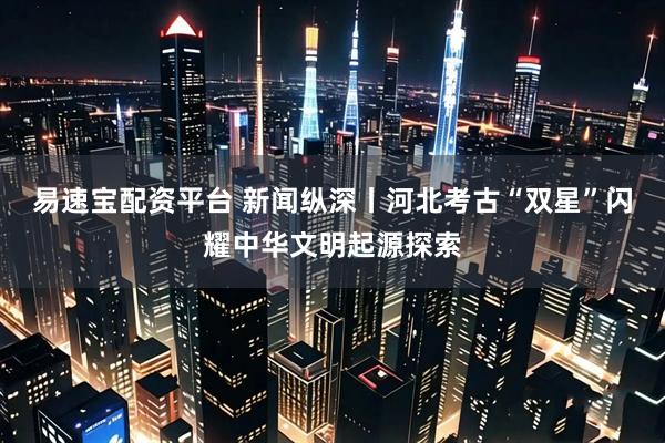 易速宝配资平台 新闻纵深丨河北考古“双星”闪耀中华文明起源探索