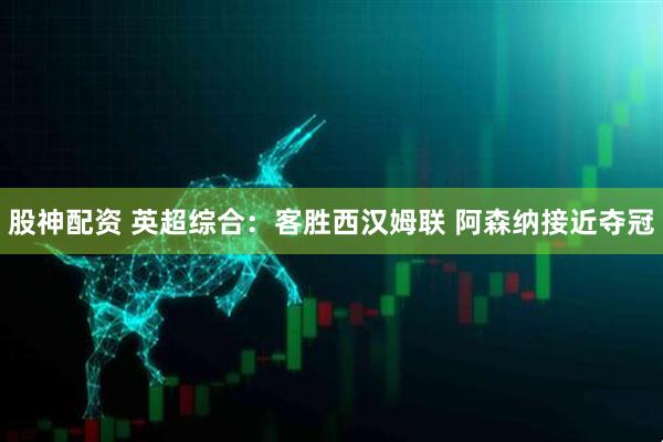 股神配资 英超综合：客胜西汉姆联 阿森纳接近夺冠
