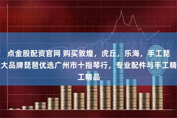 点金股配资官网 购买敦煌，虎丘，乐海，手工琵琶大品牌琵琶优选广州市十指琴行，专业配件与手工精品