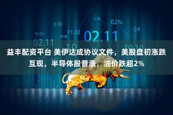 益丰配资平台 美伊达成协议文件，美股盘初涨跌互现，半导体股普涨，油价跌超2%