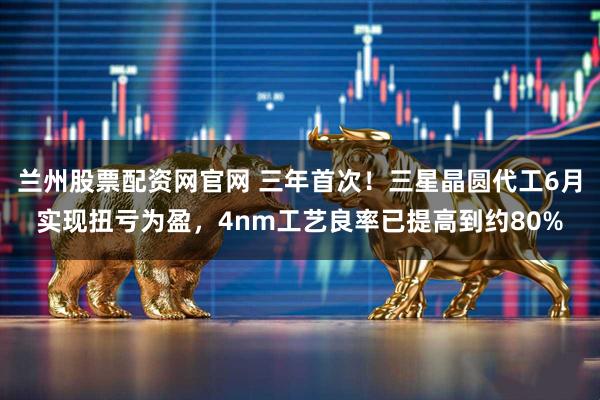 兰州股票配资网官网 三年首次！三星晶圆代工6月实现扭亏为盈，4nm工艺良率已提高到约80%